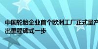 中国轮胎企业首个欧洲工厂正式量产 玲珑轮胎全球化战略迈出里程碑式一步