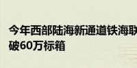 今年西部陆海新通道铁海联运班列运输货物突破60万标箱