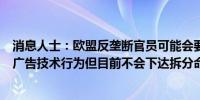 消息人士：欧盟反垄断官员可能会要求谷歌停止其反竞争的广告技术行为但目前不会下达拆分命令