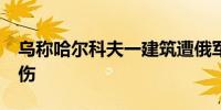 乌称哈尔科夫一建筑遭俄军袭击 已致28人受伤