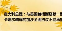 意大利总理：与英国首相斯塔默一致认为基于美国、埃及和卡塔尔调解的加沙全面协议不能再推迟