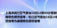 上海市闵行区气象台16日10时40分更新该区域暴雨黄色预警信号为暴雨橙色预警信号；松江区气象台16日10时40分更新该区域暴雨黄色预警信号为暴雨橙色预警信号