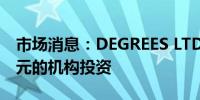 市场消息：DEGREES LTD获得高达470万美元的机构投资