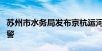 苏州市水务局发布京杭运河苏州段洪水橙色预警