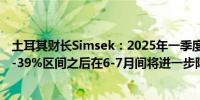 土耳其财长Simsek：2025年一季度土耳其通胀率将降至30-39%区间之后在6-7月间将进一步降至20-29%区间