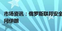 市场资讯：俄罗斯联邦安全会议秘书绍伊古访问伊朗