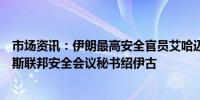 市场资讯：伊朗最高安全官员艾哈迈迪在德黑兰会见了俄罗斯联邦安全会议秘书绍伊古