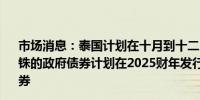 市场消息：泰国计划在十月到十二月期间发行高达3220亿泰铢的政府债券计划在2025财年发行1.25万亿泰铢的政府债券