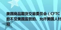 美国商品期货交易委员会（CFTC）正在审查并密切监控那些不受美国监管的、允许美国人针对美国大选下注的离岸公司