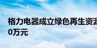 格力电器成立绿色再生资源公司 注册资本500万元