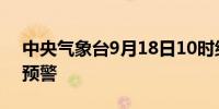 中央气象台9月18日10时继续发布暴雨黄色预警