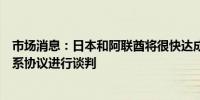 市场消息：日本和阿联酋将很快达成一致开始就经济伙伴关系协议进行谈判