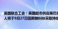 英国联合工会：英国超市供应商巴克沃尔集团的700多名工人将于9月27日因薪酬纠纷采取持续罢工行动