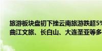 旅游板块盘初下挫云南旅游跌超5%西域旅游、西安旅游、曲江文旅、长白山、大连圣亚等多股跌超2%