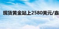 现货黄金站上2580美元/盎司日内涨0.41%