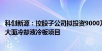 科创新源：控股子公司拟投资9000万元新建新能源汽车电池大面冷却液冷板项目