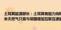 土耳其能源部长：土耳其有能力向欧洲市场出口250亿立方米天然气只需与邻国增加互联互通能力