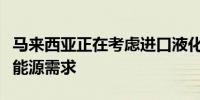 马来西亚正在考虑进口液化天然气以支持满足能源需求