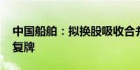 中国船舶：拟换股吸收合并中国重工 明日起复牌