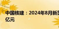 中国核建：2024年8月新签合同额达946.07亿元