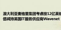 澳大利亚麦格里集团考虑按12亿英镑（折合16亿美元）的估值减持英国IT服务供应商Wavenet