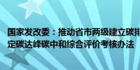 国家发改委：推动省市两级建立碳排放预算管理制度 研究制定碳达峰碳中和综合评价考核办法