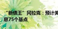 “新债王”冈拉克：预计美联储到年底将再降息75个基点