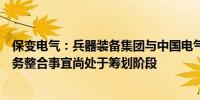 保变电气：兵器装备集团与中国电气装备开展输变电装备业务整合事宜尚处于筹划阶段