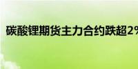 碳酸锂期货主力合约跌超2%报74100元/吨