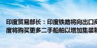 印度贸易部长：印度铁路将向出口商提供集装箱仓储折扣印度将购买更多二手船舶以增加集装箱运力