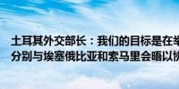 土耳其外交部长：我们的目标是在举行新一轮调解谈判之前分别与埃塞俄比亚和索马里会晤以协调立场