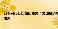 日本央行行长植田和男：美国经济软着陆是我们主要的情景预测