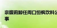 宗馥莉卸任周口恒枫饮料公司董事长  仍任董事