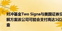 对冲基金Two Signa与美国证券交易委员会（SEC）谈判和解方案该公司可能会支付高达1亿美元资金以了结对方的调查