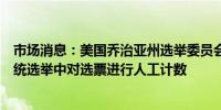 市场消息：美国乔治亚州选举委员会通过规定要求在美国总统选举中对选票进行人工计数