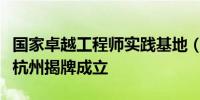 国家卓越工程师实践基地（数字技术领域）在杭州揭牌成立