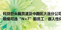 科技巨头裁员波及中国区大连分公司近300名员工受到影响！赔偿可选“N+7”前员工：很人性化了