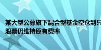 某大型公募旗下混合型基金空仓到只剩一只仓位占比0.7%的股票仍维持原有费率