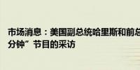 市场消息：美国副总统哈里斯和前总统特朗普考虑接受“60分钟”节目的采访