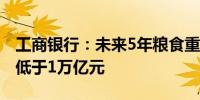 工商银行：未来5年粮食重点领域信贷投放不低于1万亿元