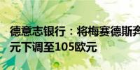 德意志银行：将梅赛德斯奔驰目标价从125欧元下调至105欧元