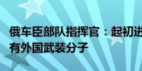 俄车臣部队指挥官：起初进入俄境内的乌军中有外国武装分子