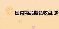 国内商品期货收盘 焦炭跌超4%