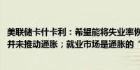 美联储卡什卡利：希望能将失业率恢复到3.5%；劳动力市场并未推动通胀；就业市场是通胀的“糟糕”预测指标