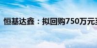 恒基达鑫：拟回购750万元至1500万元股份