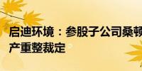 启迪环境：参股子公司桑顿新能源收到法院破产重整裁定