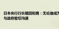 日本央行行长植田和男：无论谁成为下一任首相都希望保持与政府密切沟通