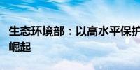 生态环境部：以高水平保护促进中部地区加快崛起