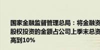 国家金融监督管理总局：将金融资产投资公司表内资金进行股权投资的金额占公司上季末总资产的比例由原来的4%提高到10%