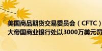 美国商品期货交易委员会（CFTC）因记录保存不当对加拿大帝国商业银行处以3000万美元罚款